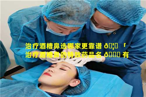 治疗酒糟鼻选哪家更靠谱 🦁 「治疗酒糟鼻的特效药品名 🐎 有那些」